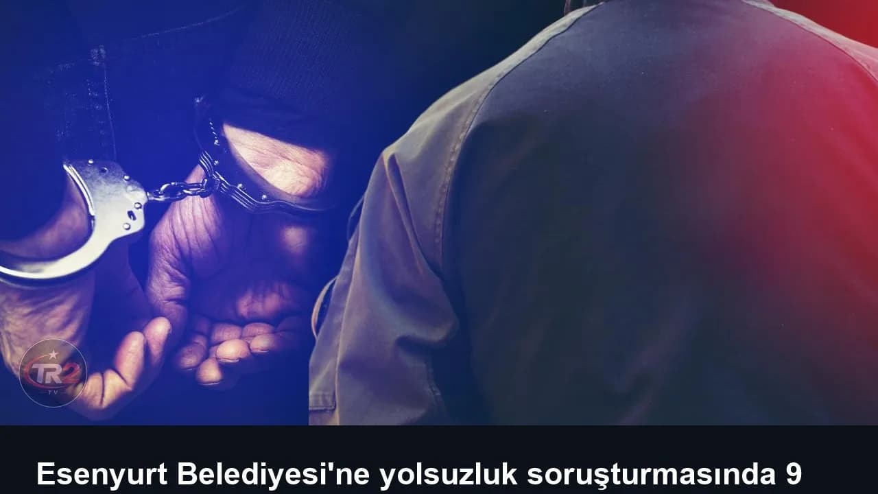 Esenyurt Belediyesi'ne yolsuzluk soruşturmasında 9 kişi tutuklandı